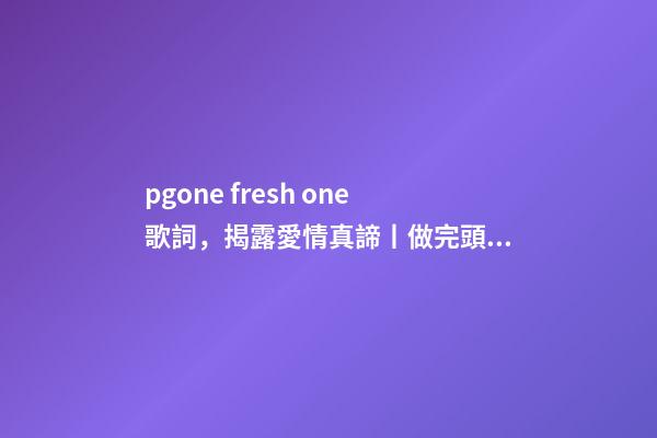 pgone fresh one歌詞，揭露愛情真諦丨做完頭發-第1張-觀點-玄機派